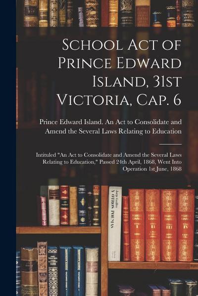 School Act of Prince Edward Island, 31st Victoria, Cap. 6 [microform]: Intituled "An Act to Consolidate and Amend the Several Laws Relating to Educati