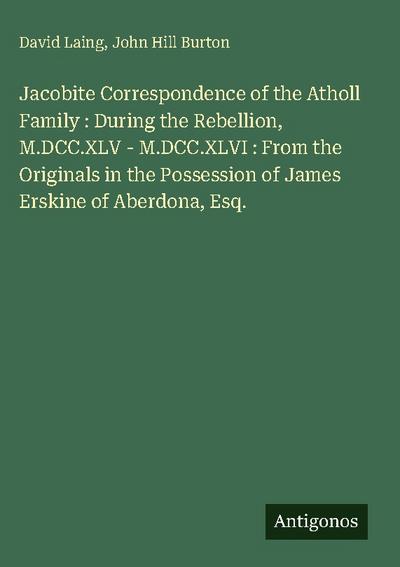 Jacobite Correspondence of the Atholl Family : During the Rebellion, M.DCC.XLV - M.DCC.XLVI : From the Originals in the Possession of James Erskine of Aberdona, Esq.