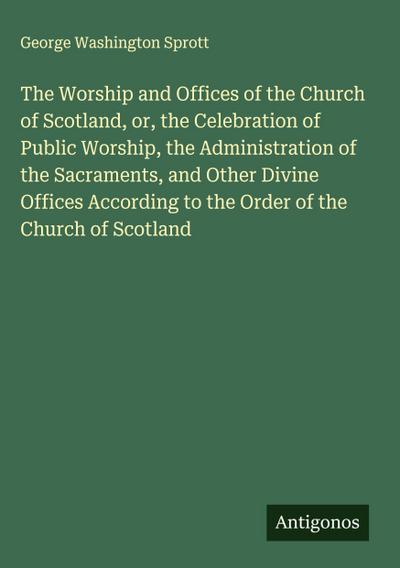 The Worship and Offices of the Church of Scotland, or, the Celebration of Public Worship, the Administration of the Sacraments, and Other Divine Offices According to the Order of the Church of Scotland