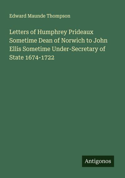 Letters of Humphrey Prideaux Sometime Dean of Norwich to John Ellis Sometime Under-Secretary of State 1674-1722
