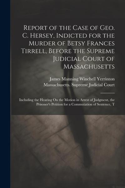 Report of the Case of Geo. C. Hersey, Indicted for the Murder of Betsy Frances Tirrell, Before the Supreme Judicial Court of Massachusetts: Including