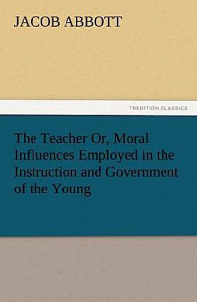 The Teacher Or, Moral Influences Employed in the Instruction and Government of the Young