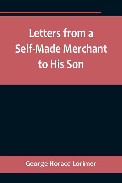 Letters from a Self-Made Merchant to His Son ;Being the Letters written by John Graham, Head of the House of Graham & Company, Pork-Packers in Chicago, familiarly known on ’Change as "Old Gorgon Graham," to his Son, Pierrepont, facetiously known to his in