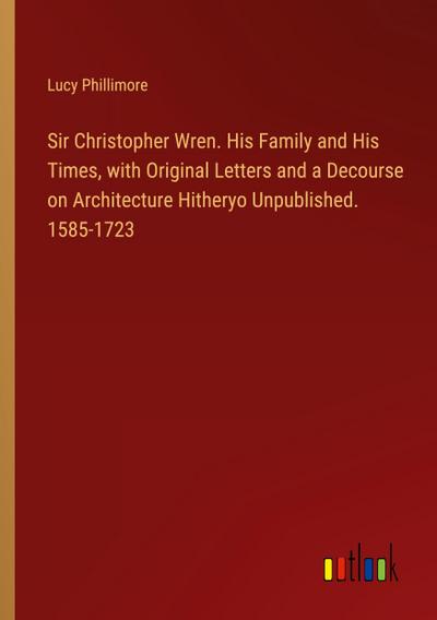 Sir Christopher Wren. His Family and His Times, with Original Letters and a Decourse on Architecture Hitheryo Unpublished. 1585-1723