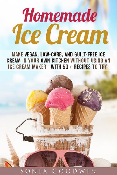 Homemade Ice Cream : Make Vegan, Low-Carb, and Guilt-Free Ice Cream in Your Own Kitchen without Using an Ice Cream Maker - with 50+ Recipes to Try! (Low Carb Desserts)