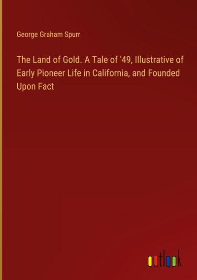 The Land of Gold. A Tale of ’49, Illustrative of Early Pioneer Life in California, and Founded Upon Fact
