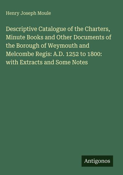 Descriptive Catalogue of the Charters, Minute Books and Other Documents of the Borough of Weymouth and Melcombe Regis: A.D. 1252 to 1800: with Extracts and Some Notes