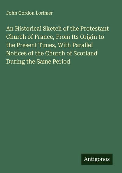 An Historical Sketch of the Protestant Church of France, From Its Origin to the Present Times, With Parallel Notices of the Church of Scotland During the Same Period