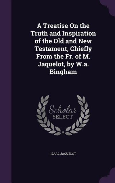 A Treatise On the Truth and Inspiration of the Old and New Testament, Chiefly From the Fr. of M. Jaquelot, by W.a. Bingham