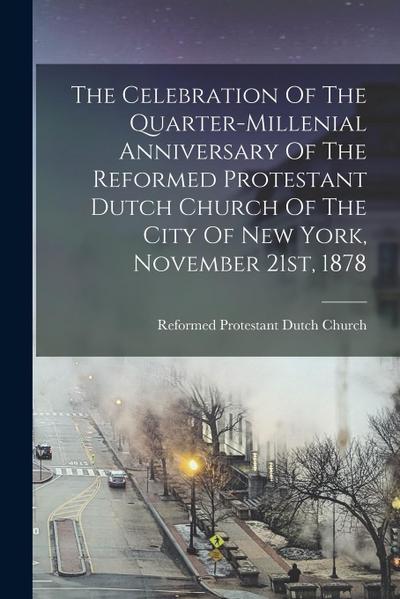 The Celebration Of The Quarter-millenial Anniversary Of The Reformed Protestant Dutch Church Of The City Of New York, November 21st, 1878