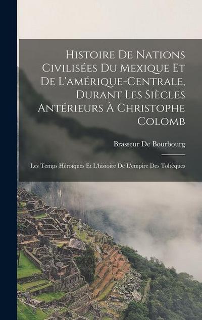 Histoire De Nations Civilisées Du Mexique Et De L’amérique-Centrale, Durant Les Siècles Antérieurs À Christophe Colomb: Les Temps Héroïques Et L’histo
