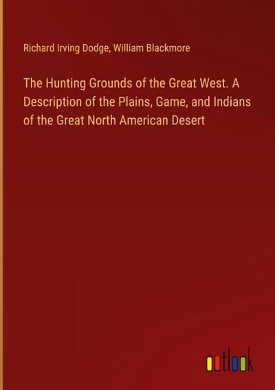 The Hunting Grounds of the Great West. A Description of the Plains, Game, and Indians of the Great North American Desert
