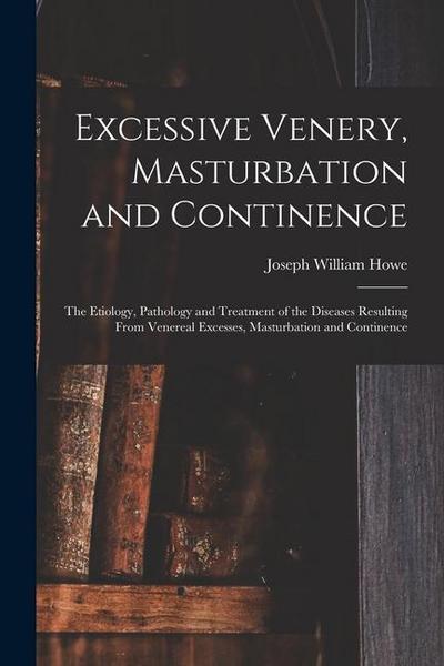 Excessive Venery, Masturbation and Continence: The Etiology, Pathology and Treatment of the Diseases Resulting From Venereal Excesses, Masturbation an
