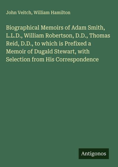 Biographical Memoirs of Adam Smith, L.L.D., William Robertson, D.D., Thomas Reid, D.D., to which is Prefixed a Memoir of Dugald Stewart, with Selection from His Correspondence