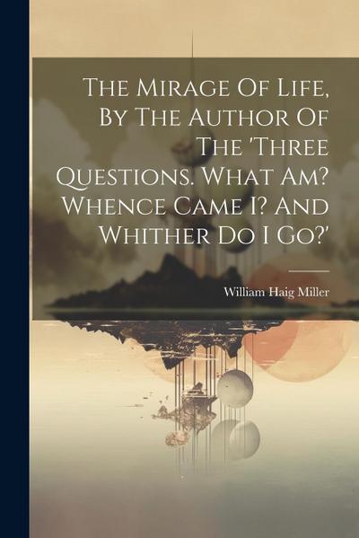 The Mirage Of Life, By The Author Of The ’three Questions. What Am? Whence Came I? And Whither Do I Go?’