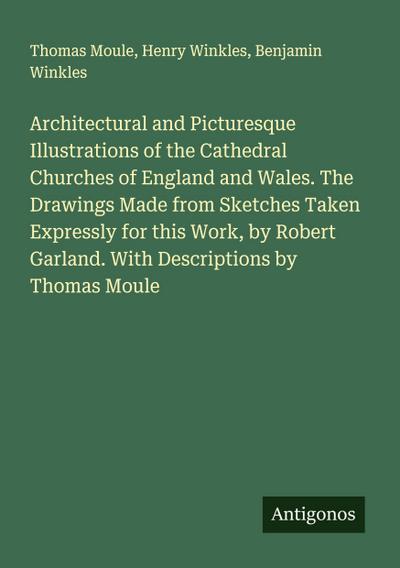 Architectural and Picturesque Illustrations of the Cathedral Churches of England and Wales. The Drawings Made from Sketches Taken Expressly for this Work, by Robert Garland. With Descriptions by Thomas Moule