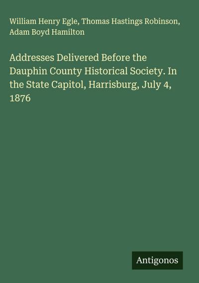Addresses Delivered Before the Dauphin County Historical Society. In the State Capitol, Harrisburg, July 4, 1876