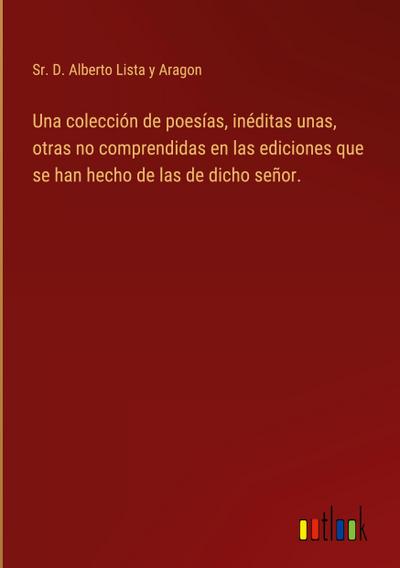 Una colección de poesías, inéditas unas, otras no comprendidas en las ediciones que se han hecho de las de dicho señor.