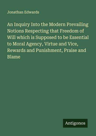 An Inquiry Into the Modern Prevailing Notions Respecting that Freedom of Will which is Supposed to be Essential to Moral Agency, Virtue and Vice, Rewards and Punishment, Praise and Blame