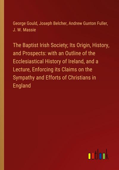 The Baptist Irish Society; Its Origin, History, and Prospects: with an Outline of the Ecclesiastical History of Ireland, and a Lecture, Enforcing its Claims on the Sympathy and Efforts of Christians in England