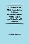 A General Plan for a Mail Communication by Steam, Between Great Britain and the Eastern and Western Parts of the World