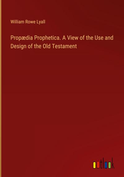 Propædia Prophetica. A View of the Use and Design of the Old Testament