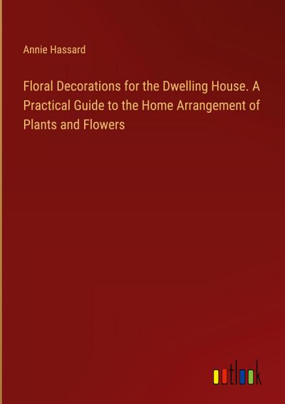 Floral Decorations for the Dwelling House. A Practical Guide to the Home Arrangement of Plants and Flowers