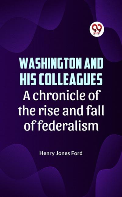 Washington and his colleagues  A CHRONICLE OF THE RISE AND FALL OF FEDERALISM