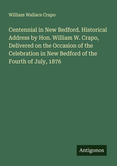 Centennial in New Bedford. Historical Address by Hon. William W. Crapo, Delivered on the Occasion of the Celebration in New Bedford of the Fourth of July, 1876