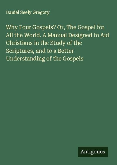 Why Four Gospels? Or, The Gospel for All the World. A Manual Designed to Aid Christians in the Study of the Scriptures, and to a Better Understanding of the Gospels