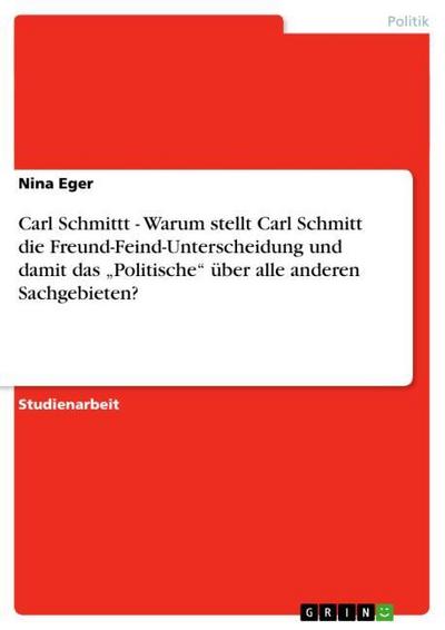 Carl Schmittt - Warum stellt Carl Schmitt die Freund-Feind-Unterscheidung und damit das ¿Politische¿ über alle anderen Sachgebieten? - Nina Eger