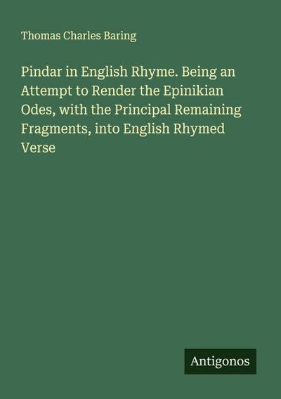 Pindar in English Rhyme. Being an Attempt to Render the Epinikian Odes, with the Principal Remaining Fragments, into English Rhymed Verse