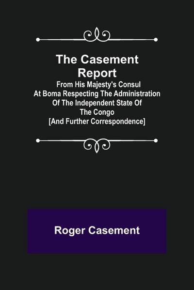 The Casement Report; from His Majesty’s Consul at Boma Respecting the Administration of the Independent State of the Congo [and Further Correspondence]