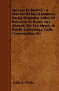 Success in Society - A Manual of Good Manners, Social Etiquette, Rules of Behavior at Home and Abroad, on the Street, at Public Gatherings, Calls, Con