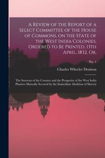 A Review of the Report of a Select Committee of the House of Commons, on the State of the West India Colonies, Ordered to Be Printed, 13th April, 1832