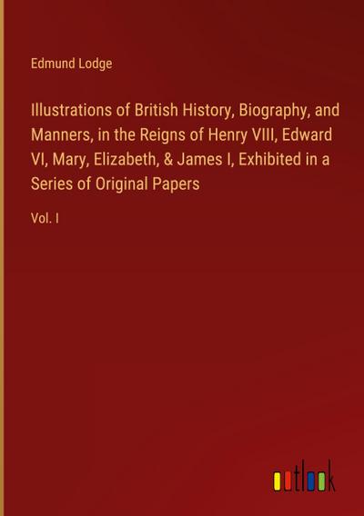 Illustrations of British History, Biography, and Manners, in the Reigns of Henry VIII, Edward VI, Mary, Elizabeth, & James I, Exhibited in a Series of Original Papers