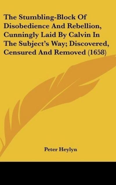 The Stumbling-Block Of Disobedience And Rebellion, Cunningly Laid By Calvin In The Subject’s Way; Discovered, Censured And Removed (1658)
