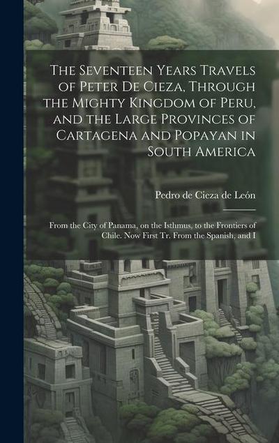 The Seventeen Years Travels of Peter de Cieza, Through the Mighty Kingdom of Peru, and the Large Provinces of Cartagena and Popayan in South America