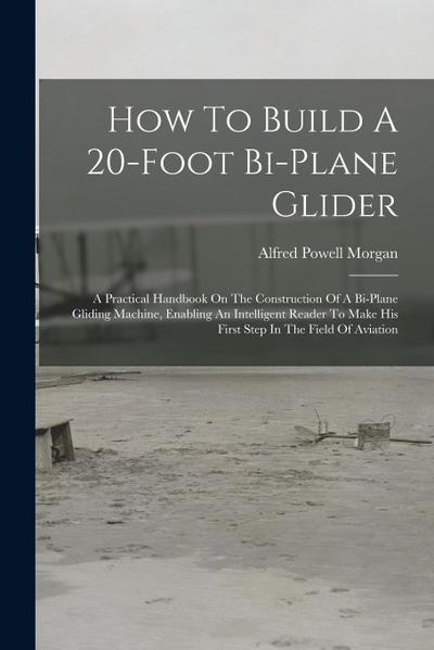 How To Build A 20-foot Bi-plane Glider: A Practical Handbook On The Construction Of A Bi-plane Gliding Machine, Enabling An Intelligent Reader To Make