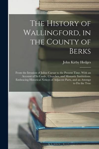 The History of Wallingford, in the County of Berks: From the Invasion of Julius Caesar to the Present Time. With an Account of Its Castle, Churches, a