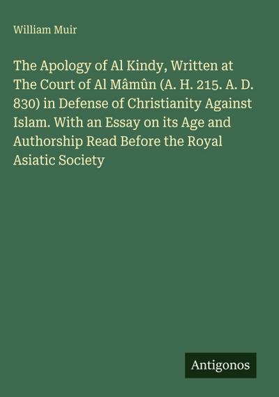 The Apology of Al Kindy, Written at The Court of Al Mâmûn (A. H. 215. A. D. 830) in Defense of Christianity Against Islam. With an Essay on its Age and Authorship Read Before the Royal Asiatic Society