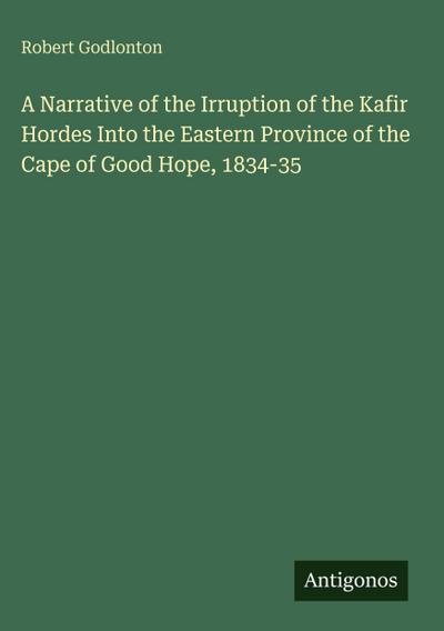 A Narrative of the Irruption of the Kafir Hordes Into the Eastern Province of the Cape of Good Hope, 1834-35
