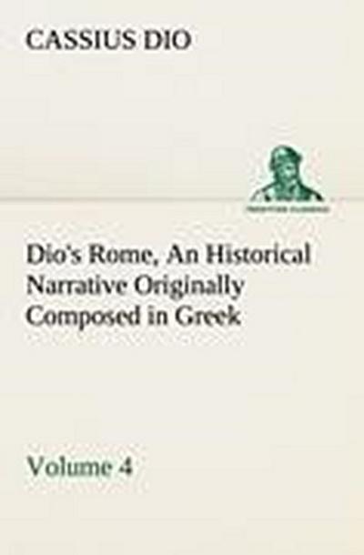 Dio’s Rome, Volume 4 An Historical Narrative Originally Composed in Greek During the Reigns of Septimius Severus, Geta and Caracalla, Macrinus, Elagabalus and Alexander Severus: and Now Presented in English Form