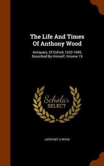 The Life And Times Of Anthony Wood: Antiquary, Of Oxford, 1632-1695, Described By Himself, Volume 19