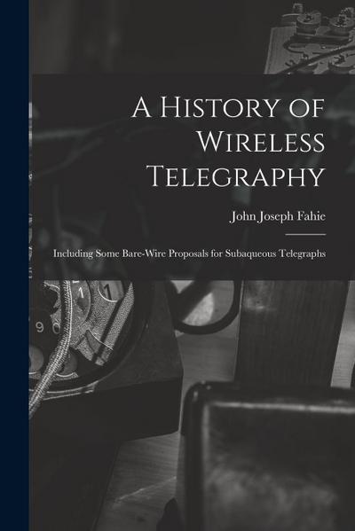 A History of Wireless Telegraphy: Including Some Bare-Wire Proposals for Subaqueous Telegraphs