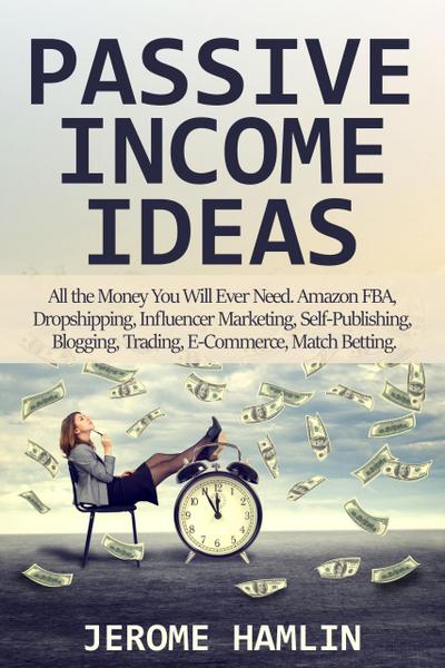 Passive Income Ideas: All the Money You Will Ever Need. Amazon FBA, Dropshipping, Influencer Marketing, Self-Publishing, Blogging, Trading, E-Commerce, Match Betting