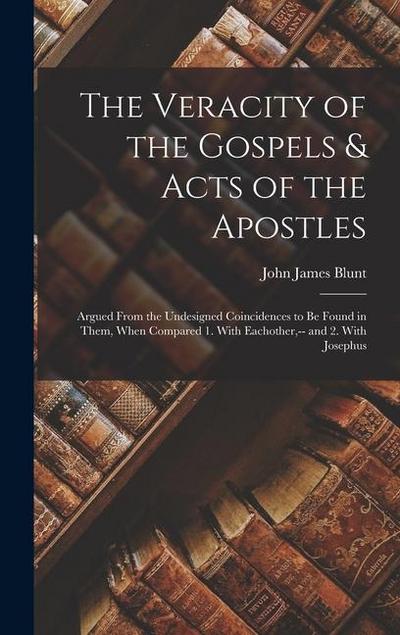 The Veracity of the Gospels & Acts of the Apostles: Argued From the Undesigned Coincidences to Be Found in Them, When Compared 1. With Eachother, -- a