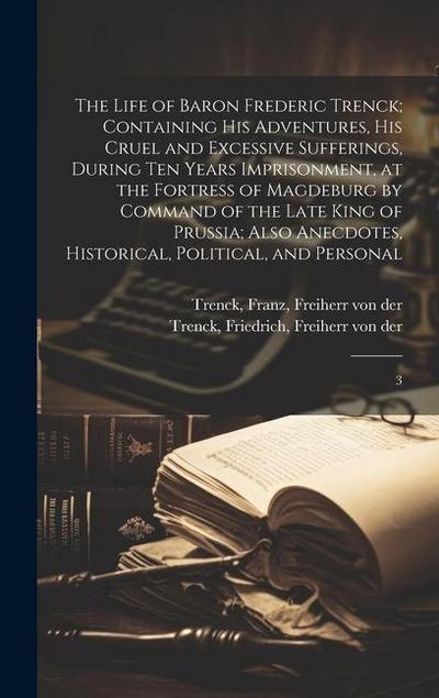 The Life of Baron Frederic Trenck; Containing his Adventures, his Cruel and Excessive Sufferings, During ten Years Imprisonment, at the Fortress of Ma