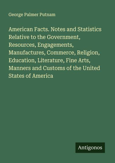 American Facts. Notes and Statistics Relative to the Government, Resources, Engagements, Manufactures, Commerce, Religion, Education, Literature, Fine Arts, Manners and Customs of the United States of America