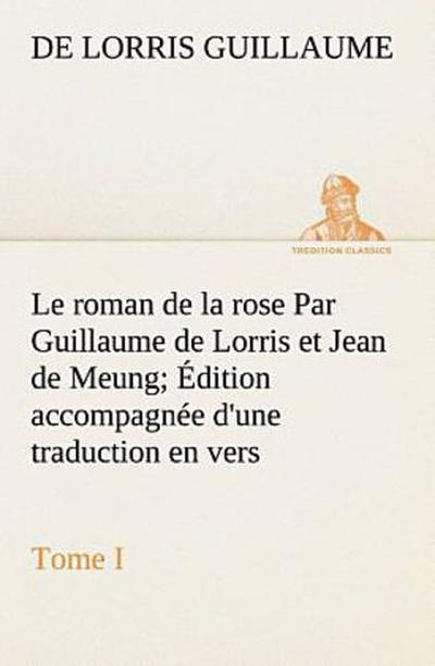 Le roman de la rose Par Guillaume de Lorris et Jean de Meung; Édition accompagnée d’une traduction en vers; Précédée d’une Introduction, Notices historiques et critiques; Tome I